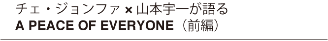 チェ・ジョンファ x 山本宇一が語る　A PEACE OF EVERYONE（前編）