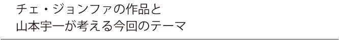 チェ・ジョンファの作品と山本宇一が考える今回のテーマ