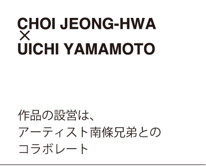 CHOI JEONG-HWA x UICHI YAMAMOTO　作品の設営は、アーティスト南條兄弟とのコラボレート