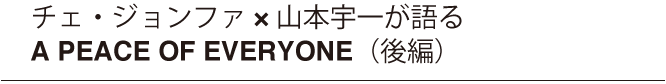 チェ・ジョンファ x 山本宇一が語る　A PEACE OF EVERYONE（後編）