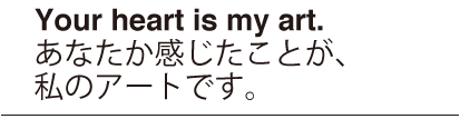 Your heart is my art.　あなたか感じたことが、私のアートです。