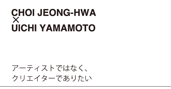 CHOI JEONG-HWA x UICHI YAMAMOTO　アーティストではなく、クリエイターでありたい