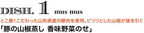 DISH. 1 mus mus　とこ豚！こだわった山形県産の豚肉を使用。ピリリとした山椒が後を引く 「豚の山椒蒸し 香味野菜のせ」