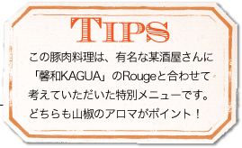 TIPS　この豚肉料理は、有名な某酒屋さんに「馨和KAGUA」のRougeと合わせて考えていただいた特別メニューです。どちらも山椒のアロマがポイント！