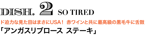 DISH.2 SO TIRED　ド迫力な見た目はまさにUSA！ 赤ワインと共に最高級の黒毛牛に舌鼓 「アンガスリブロース ステーキ」