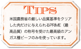 TIPS 米国農務省の厳しい品質基準をクリアした肉だけに与えられるPRIME（最高品質）の称号を受けた最高級のアンガス種ビーフのみを使っています。