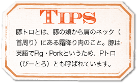 TIPS　豚トロとは、豚の頬から肩のネック（首周り）にある霜降り肉のこと。豚は英語でPig・Porkというため、Pトロ（ぴーとろ）とも呼ばれています。