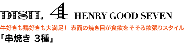 DISH. 4 HENRY GOOD SEVEN　牛好きも鶏好きも大満足！ 表面の焼き目が食欲をそそる欲張りスタイル 「串焼き 3種」