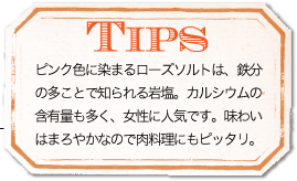 TIPS ピンク色に染まるローズソルトは、鉄分の多ことで知られる岩塩。カルシウムの含有量も多く、女性に人気です。味わいはまろやかなので肉料理にもピッタリ。