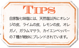 TIPS 自家製七味塩には、天然塩以外にオレンジの皮、ライムの皮、レモンの皮、オレガノ、ガラムマサラ、カイエンペッパーの7種が絶妙にブレンドされています。