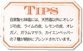 TIPS 自家製七味塩には、天然塩以外にオレンジの皮、ライムの皮、レモンの皮、オレガノ、ガラムマサラ、カイエンペッパーの７種が絶妙にブレンドされています。