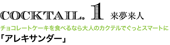 COCKTAIL. 1 来夢来人　チョコレートケーキを食べるなら大人のカクテルでぐっとスマートに 「アレキサンダー」