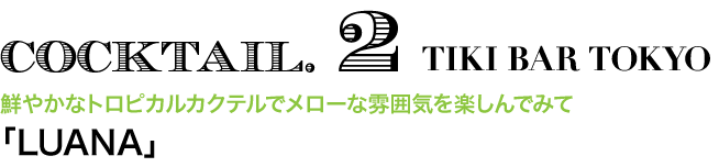 COCKTAIL. 2 TIKI BAR TOKYO　鮮やかなトロピカルカクテルでメローな雰囲気を楽しんでみて 「LUANA」