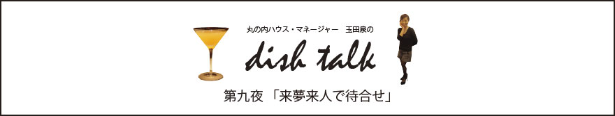 第九夜 「来夢来人で待合せ」〜丸の内ハウス・マネージャー　玉田泉のDISH TALK〜