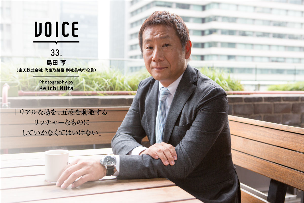 VOICE 33. | 島田 亨（楽天株式会社 代表取締役 副社長執行役員） | Photography by Keiichi Nitta | 「リアルな場を、五感を刺激するリッチャーなものにしていかなくてはいけない」