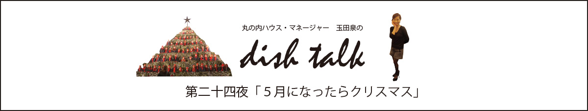 第二十四夜  「５月になったらクリスマス」〜丸の内ハウス・マネージャー　玉田泉のDISH TALK〜