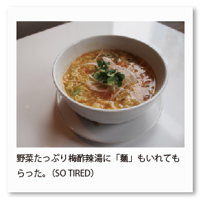 野菜たっぷり梅酢辣湯に「麺」もいれてもら った。（SO TIRED）